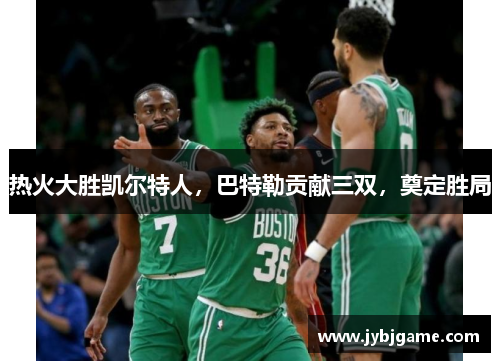 热火大胜凯尔特人，巴特勒贡献三双，奠定胜局