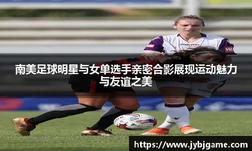 南美足球明星与女单选手亲密合影展现运动魅力与友谊之美